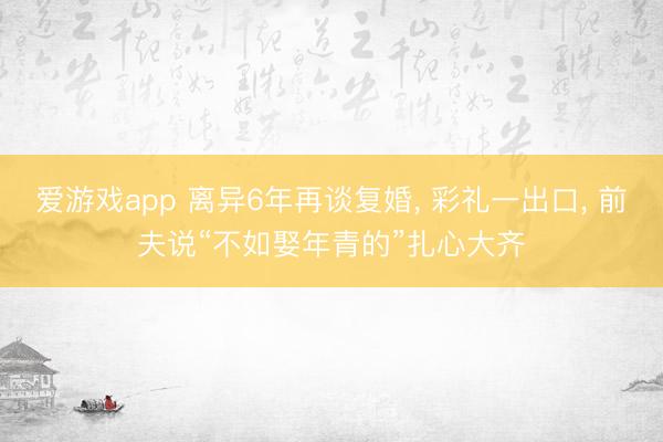 爱游戏app 离异6年再谈复婚， 彩礼一出口， 前夫说“不如娶年青的”扎心大齐