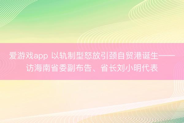 爱游戏app 以轨制型怒放引颈自贸港诞生——访海南省委副布告、省长刘小明代表