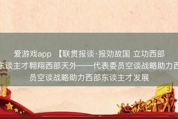 爱游戏app 【联贯报谈·报効故国 立功西部】战略东风，助东谈主才翱翔西部天外——代表委员空谈战略助力西部东谈主才发展