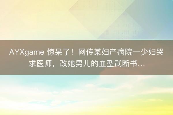 AYXgame 惊呆了！网传某妇产病院一少妇哭求医师，改她男儿的血型武断书…