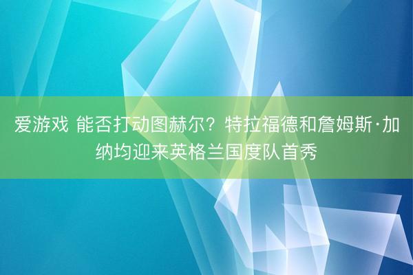 爱游戏 能否打动图赫尔？特拉福德和詹姆斯·加纳均迎来英格兰国度队首秀