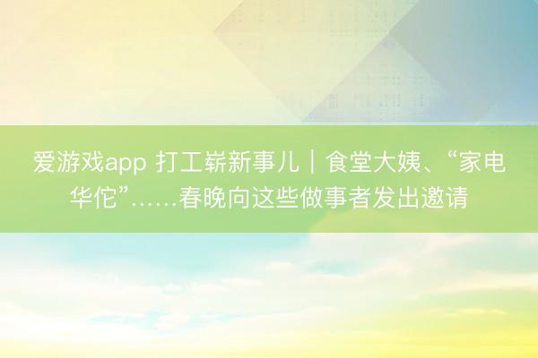 爱游戏app 打工崭新事儿｜食堂大姨、“家电华佗”……春晚向这些做事者发出邀请