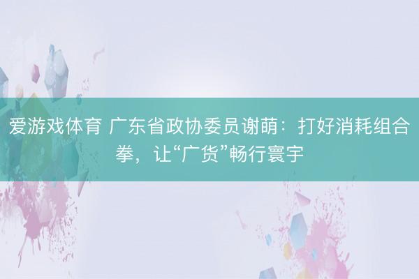 爱游戏体育 广东省政协委员谢萌：打好消耗组合拳，让“广货”畅行寰宇