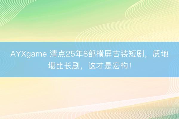 AYXgame 清点25年8部横屏古装短剧，质地堪比长剧，这才是宏构！