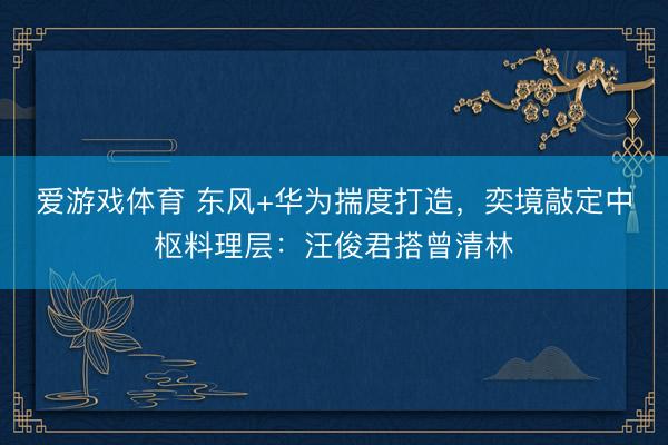爱游戏体育 东风+华为揣度打造，奕境敲定中枢料理层：汪俊君搭曾清林