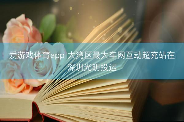 爱游戏体育app 大湾区最大车网互动超充站在深圳光明投运