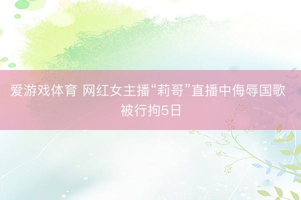 爱游戏体育 网红女主播“莉哥”直播中侮辱国歌 被行拘5日