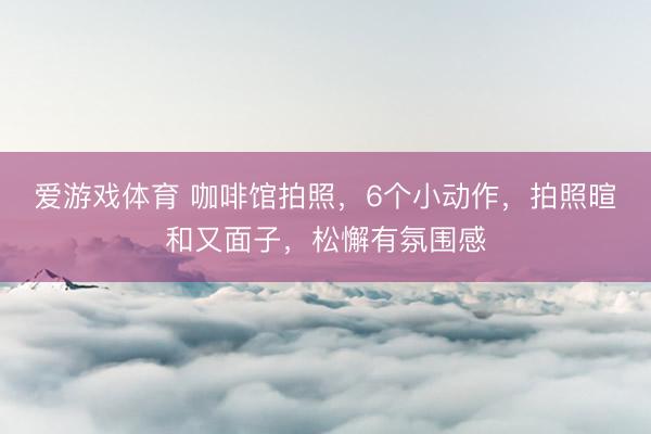 爱游戏体育 咖啡馆拍照，6个小动作，拍照暄和又面子，松懈有氛围感