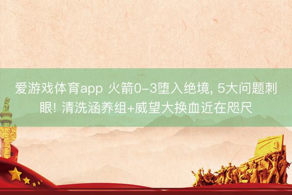 爱游戏体育app 火箭0-3堕入绝境, 5大问题刺眼! 清洗涵养组+威望大换血近在咫尺