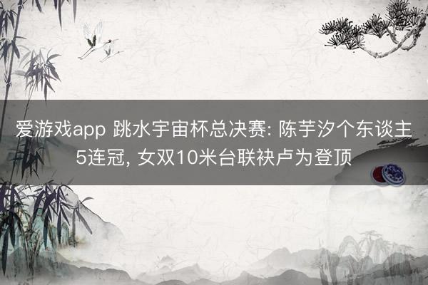 爱游戏app 跳水宇宙杯总决赛: 陈芋汐个东谈主5连冠, 女双10米台联袂卢为登顶