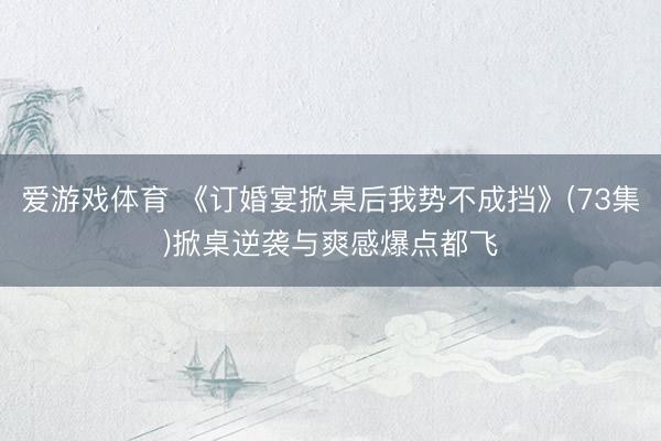 爱游戏体育 《订婚宴掀桌后我势不成挡》(73集)掀桌逆袭与爽感爆点都飞